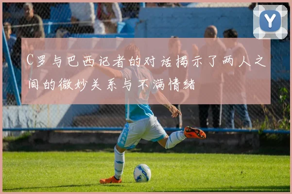C罗与巴西记者的对话揭示了两人之间的微妙关系与不满情绪