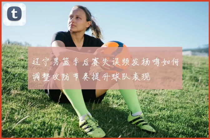 辽宁男篮季后赛失误频发杨鸣如何调整攻防节奏提升球队表现