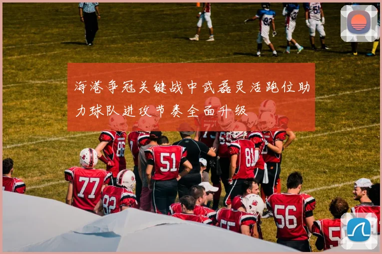 海港争冠关键战中武磊灵活跑位助力球队进攻节奏全面升级
