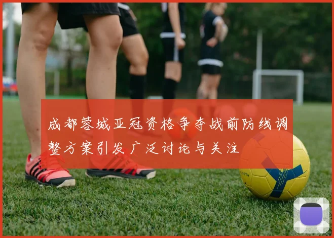 成都蓉城亚冠资格争夺战前防线调整方案引发广泛讨论与关注
