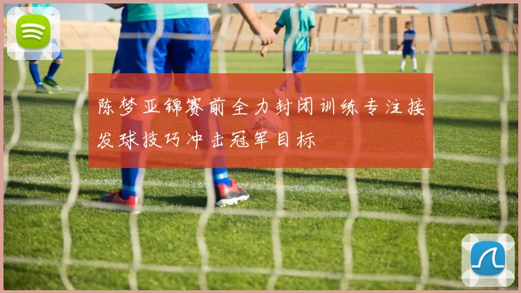陈梦亚锦赛前全力封闭训练专注接发球技巧冲击冠军目标